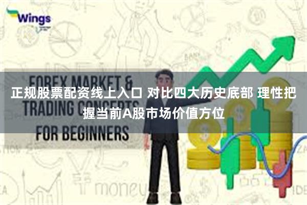 正规股票配资线上入口 对比四大历史底部 理性把握当前A股市场价值方位