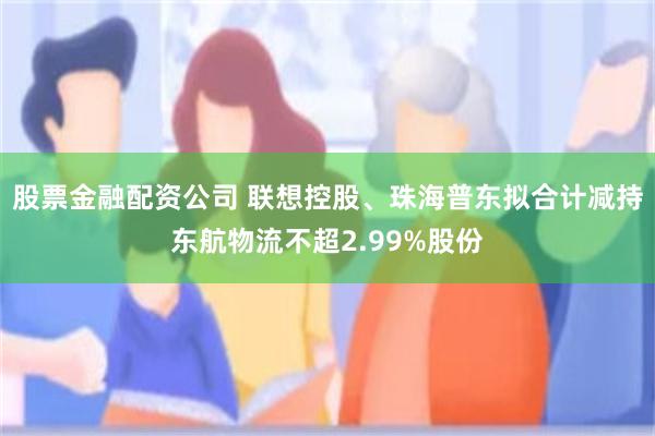 股票金融配资公司 联想控股、珠海普东拟合计减持东航物流不超2.99%股份
