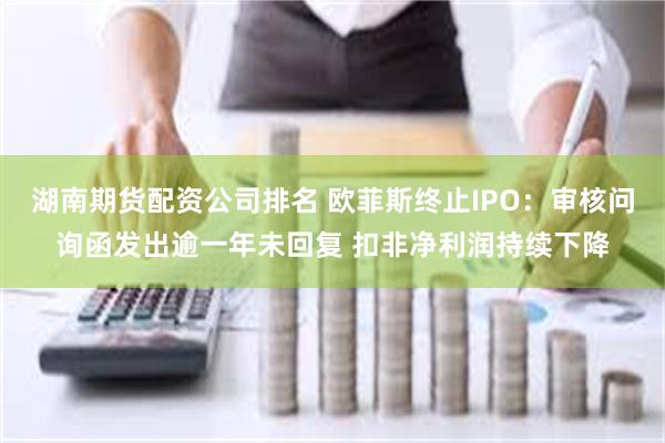 湖南期货配资公司排名 欧菲斯终止IPO：审核问询函发出逾一年未回复 扣非净利润持续下降