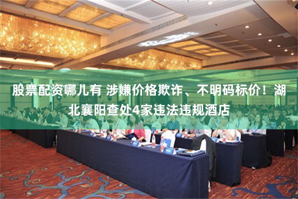 股票配资哪儿有 涉嫌价格欺诈、不明码标价！湖北襄阳查处4家违法违规酒店