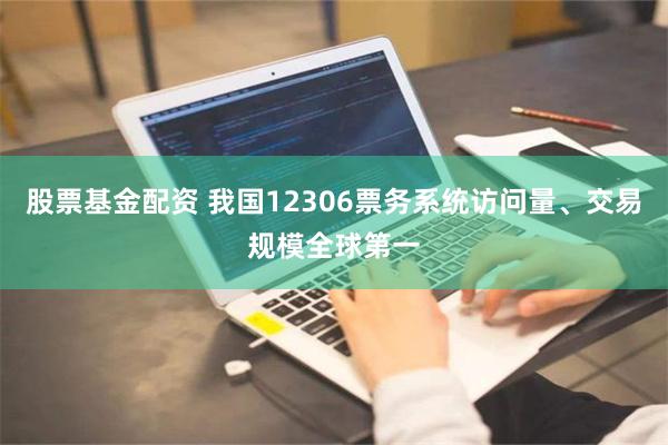股票基金配资 我国12306票务系统访问量、交易规模全球第一