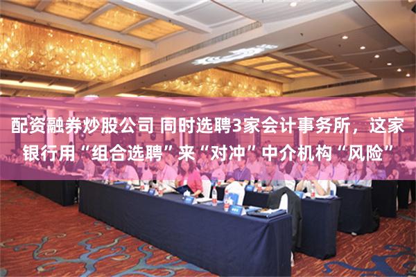 配资融券炒股公司 同时选聘3家会计事务所，这家银行用“组合选聘”来“对冲”中介机构“风险”