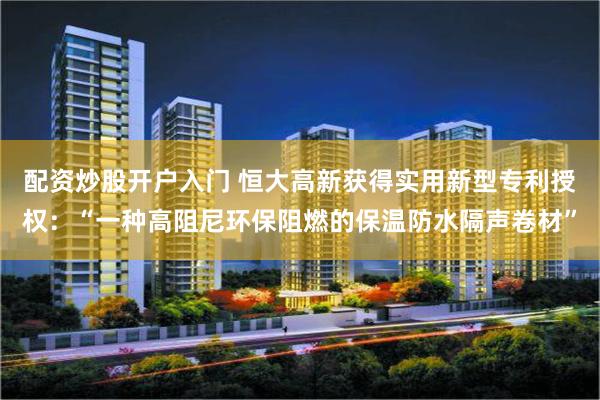 配资炒股开户入门 恒大高新获得实用新型专利授权：“一种高阻尼环保阻燃的保温防水隔声卷材”