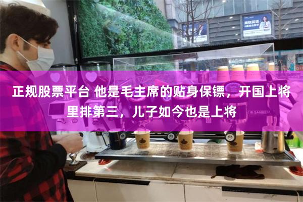 正规股票平台 他是毛主席的贴身保镖，开国上将里排第三，儿子如今也是上将
