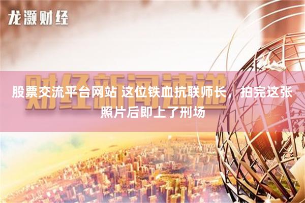 股票交流平台网站 这位铁血抗联师长，拍完这张照片后即上了刑场