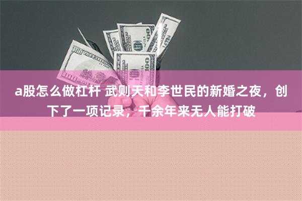 a股怎么做杠杆 武则天和李世民的新婚之夜，创下了一项记录，千余年来无人能打破