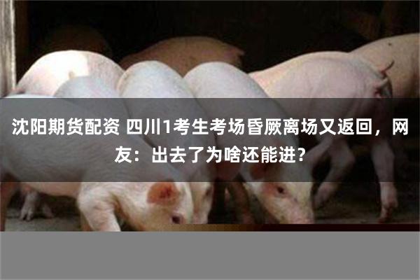 沈阳期货配资 四川1考生考场昏厥离场又返回，网友：出去了为啥还能进？