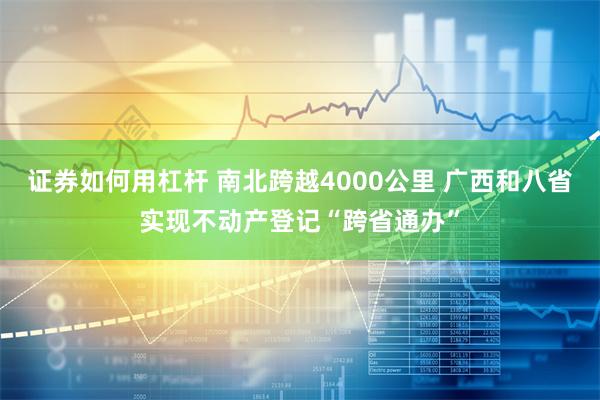 证券如何用杠杆 南北跨越4000公里 广西和八省实现不动产登记“跨省通办”
