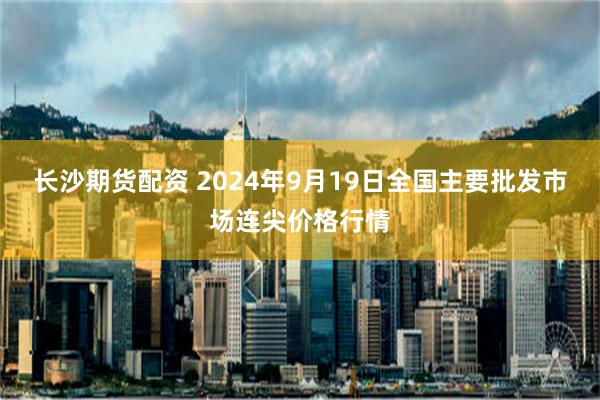 长沙期货配资 2024年9月19日全国主要批发市场连尖价格行情