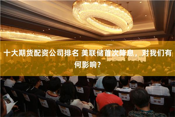 十大期货配资公司排名 美联储首次降息，对我们有何影响？