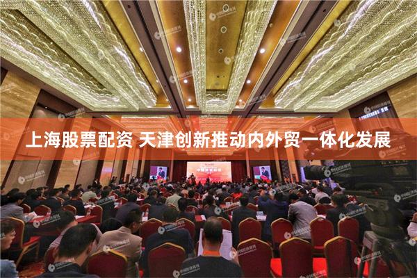 上海股票配资 天津创新推动内外贸一体化发展