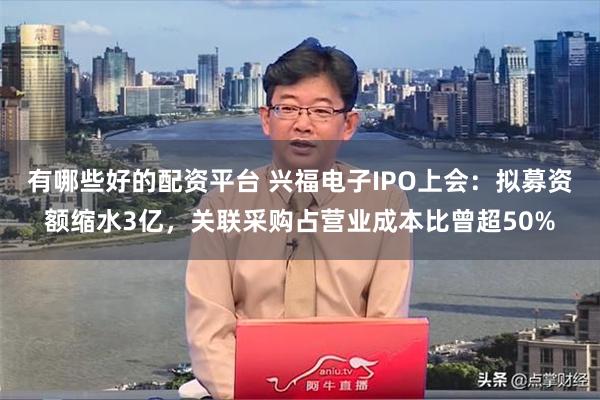 有哪些好的配资平台 兴福电子IPO上会：拟募资额缩水3亿，关联采购占营业成本比曾超50%