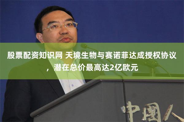 股票配资知识网 天境生物与赛诺菲达成授权协议，潜在总价最高达2亿欧元