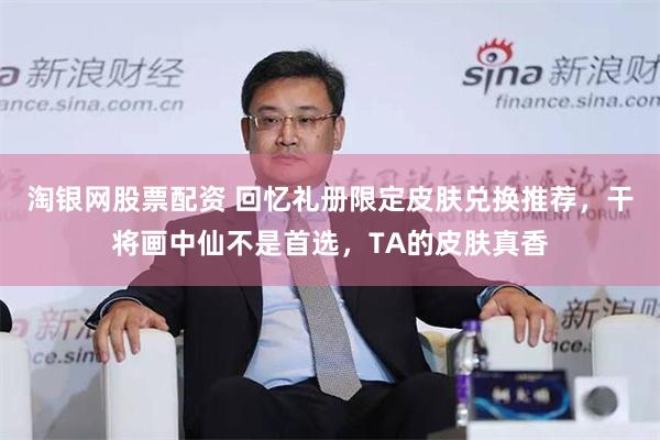 淘银网股票配资 回忆礼册限定皮肤兑换推荐，干将画中仙不是首选，TA的皮肤真香