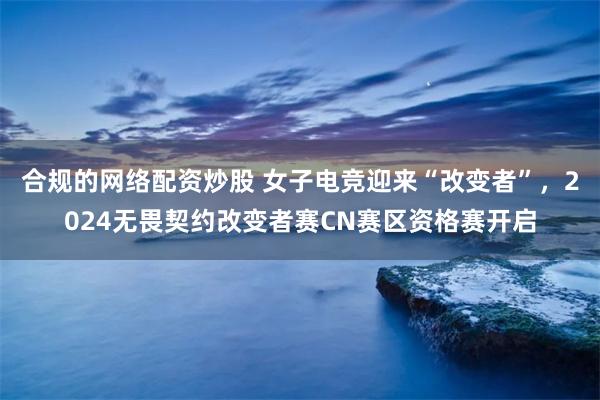 合规的网络配资炒股 女子电竞迎来“改变者”，2024无畏契约改变者赛CN赛区资格赛开启
