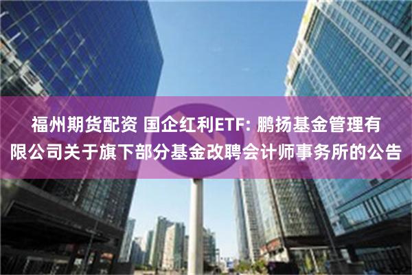 福州期货配资 国企红利ETF: 鹏扬基金管理有限公司关于旗下部分基金改聘会计师事务所的公告
