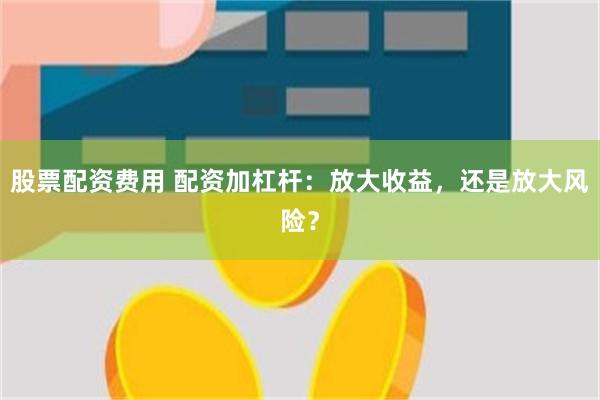 股票配资费用 配资加杠杆：放大收益，还是放大风险？