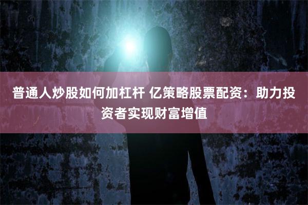 普通人炒股如何加杠杆 亿策略股票配资：助力投资者实现财富增值