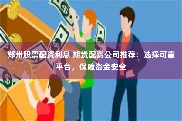 郑州股票配资利息 期货配资公司推荐：选择可靠平台，保障资金安全