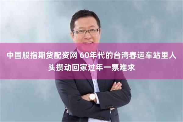 中国股指期货配资网 60年代的台湾春运车站里人头攒动回家过年一票难求