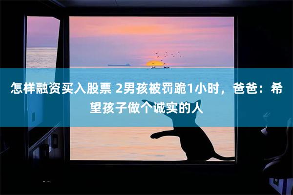 怎样融资买入股票 2男孩被罚跪1小时，爸爸：希望孩子做个诚实的人