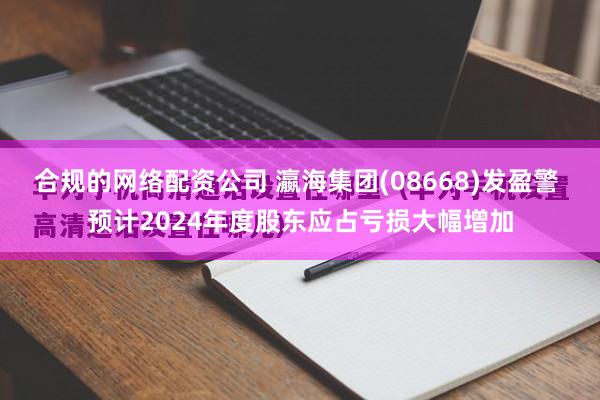 合规的网络配资公司 瀛海集团(08668)发盈警 预计2024年度股东应占亏损大幅增加