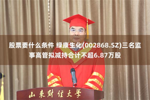 股票要什么条件 绿康生化(002868.SZ)三名监事高管拟减持合计不超6.87万股