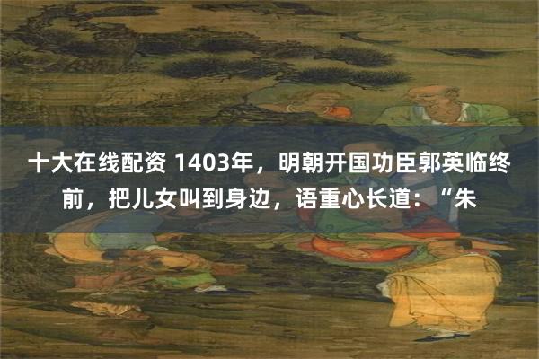 十大在线配资 1403年，明朝开国功臣郭英临终前，把儿女叫到身边，语重心长道：“朱