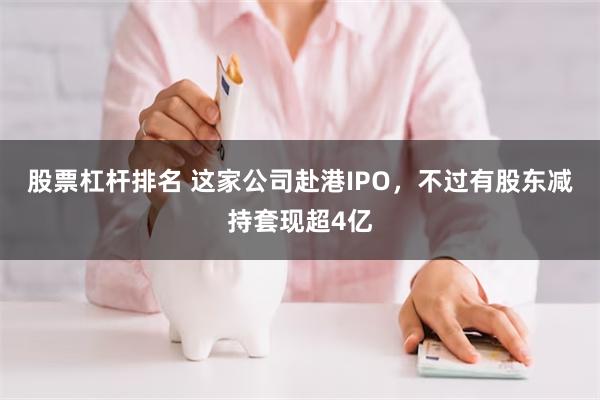 股票杠杆排名 这家公司赴港IPO，不过有股东减持套现超4亿