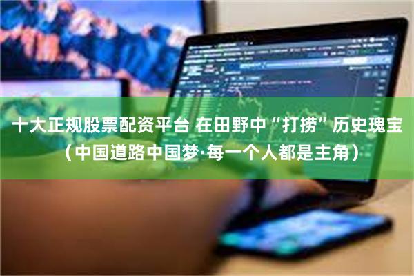 十大正规股票配资平台 在田野中“打捞”历史瑰宝（中国道路中国梦·每一个人都是主角）