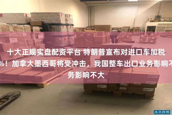 十大正规实盘配资平台 特朗普宣布对进口车加税25%！加拿大墨西哥将受冲击，我国整车出口业务影响不大