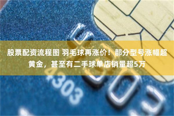 股票配资流程图 羽毛球再涨价！部分型号涨幅超黄金，甚至有二手球单店销量超5万