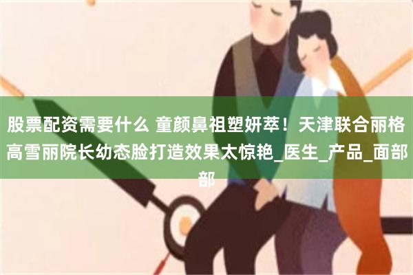 股票配资需要什么 童颜鼻祖塑妍萃！天津联合丽格高雪丽院长幼态脸打造效果太惊艳_医生_产品_面部