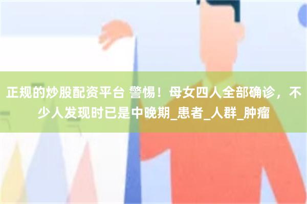 正规的炒股配资平台 警惕！母女四人全部确诊，不少人发现时已是中晚期_患者_人群_肿瘤