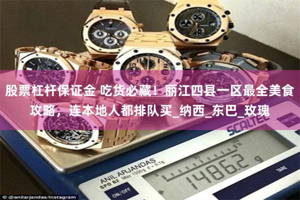 股票杠杆保证金 吃货必藏！丽江四县一区最全美食攻略，连本地人都排队买_纳西_东巴_玫瑰