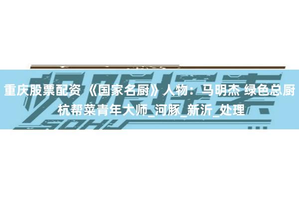 重庆股票配资 《国家名厨》人物：马明杰 绿色总厨 杭帮菜青年大师_河豚_新沂_处理