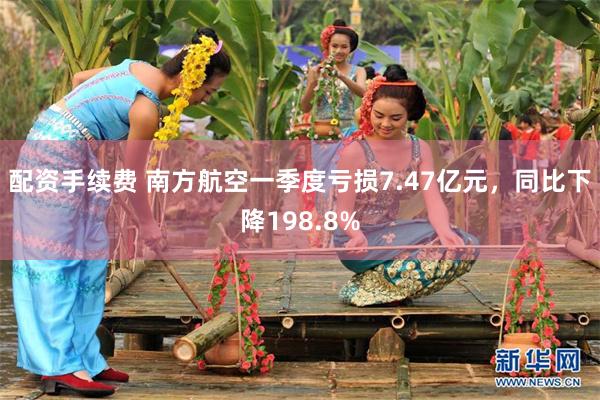 配资手续费 南方航空一季度亏损7.47亿元，同比下降198.8%