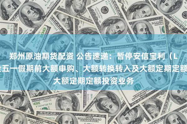 郑州原油期货配资 公告速递：暂停安信宝利（LOF）基金五一假期前大额申购、大额转换转入及大额定期定额投资业务