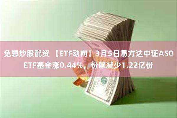 免息炒股配资 【ETF动向】3月5日易方达中证A50ETF基金涨0.44%，份额减少1.22亿份