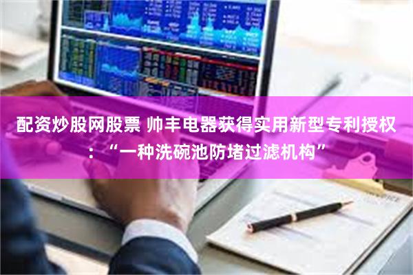 配资炒股网股票 帅丰电器获得实用新型专利授权：“一种洗碗池防堵过滤机构”