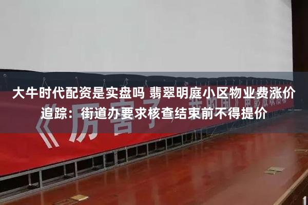 大牛时代配资是实盘吗 翡翠明庭小区物业费涨价追踪：街道办要求核查结束前不得提价