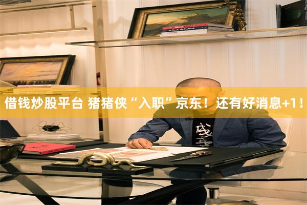 借钱炒股平台 猪猪侠“入职”京东！还有好消息+1！