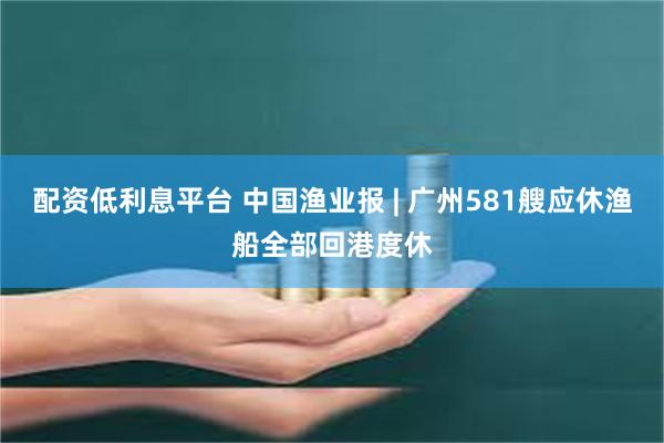 配资低利息平台 中国渔业报 | 广州581艘应休渔船全部回港度休