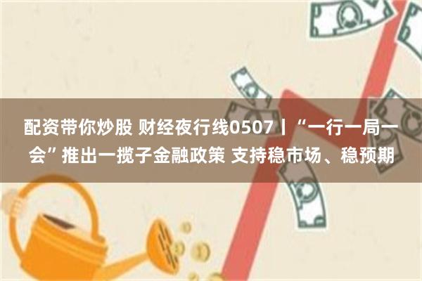 配资带你炒股 财经夜行线0507丨“一行一局一会”推出一揽子金融政策 支持稳市场、稳预期