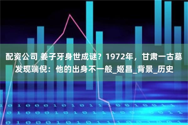 配资公司 姜子牙身世成谜？1972年，甘肃一古墓发现端倪：他的出身不一般_姬昌_背景_历史