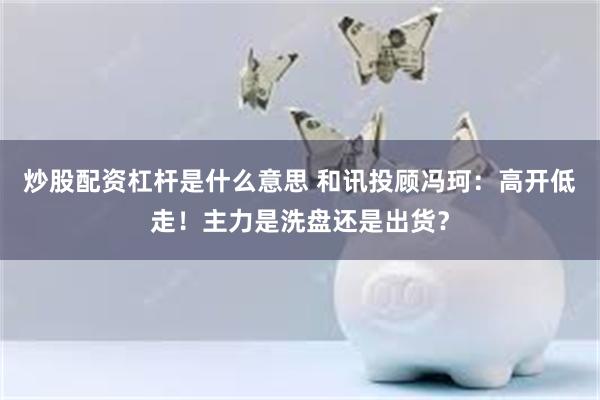 炒股配资杠杆是什么意思 和讯投顾冯珂：高开低走！主力是洗盘还是出货？