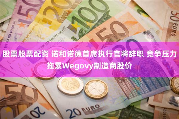 股票股票配资 诺和诺德首席执行官将辞职 竞争压力拖累Wegovy制造商股价