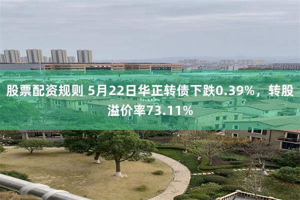 股票配资规则 5月22日华正转债下跌0.39%，转股溢价率73.11%