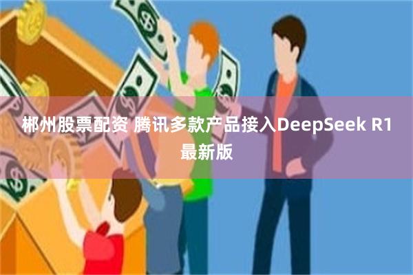 郴州股票配资 腾讯多款产品接入DeepSeek R1最新版