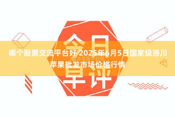 哪个股票交流平台好 2025年6月5日国家级洛川苹果批发市场价格行情